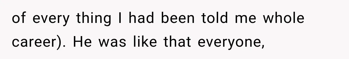 of every thing I had been told me whole career). He was like that everyone,