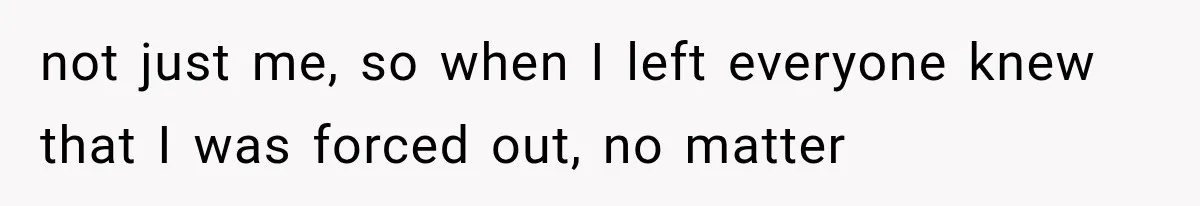 not just me, so when I left everyone knew that I was forced out, no matter