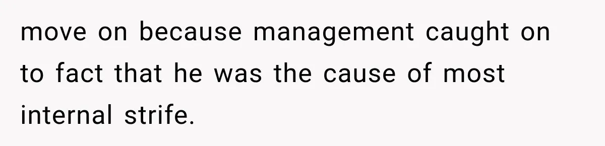 move on because management caught on to fact that he was the cause of most internal strife.