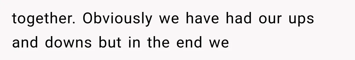 together. Obviously we have had our ups and downs but in the end we