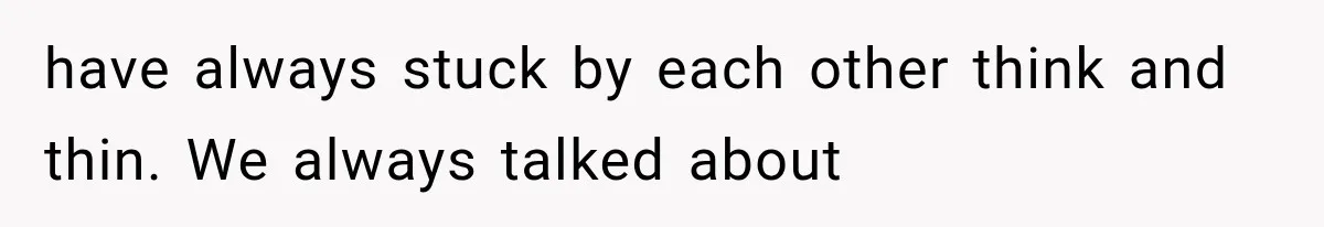 have always stuck by each other think and thin. We always talked about