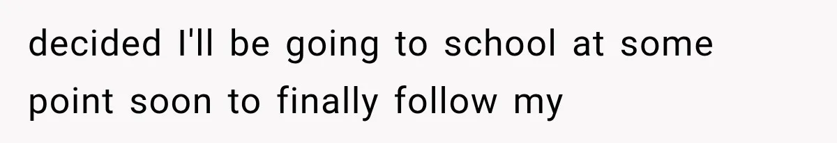 decided I'll be going to school at some point soon to finally follow my