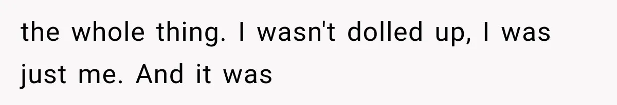 the whole thing. I wasn't dolled up, I was just me. And it was