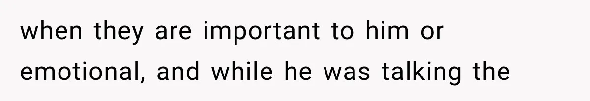 when they are important to him or emotional, and while he was talking the