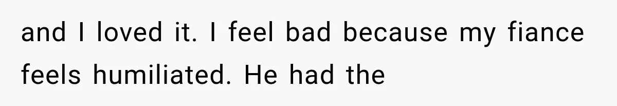 and I loved it. I feel bad because my fiance feels humiliated. He had the