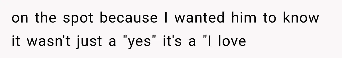 on the spot because I wanted him to know it wasn't just a "yes" it's a "I love