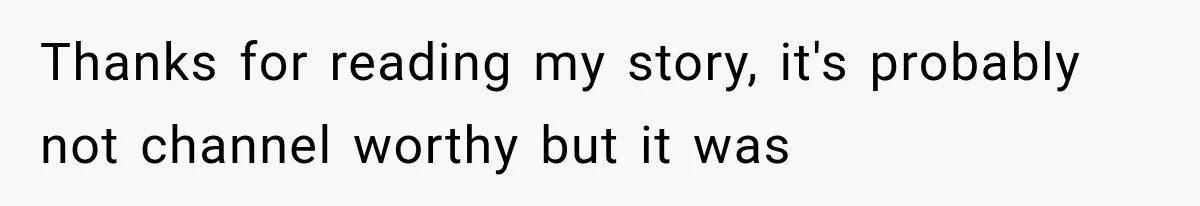 Thanks for reading my story, it's probably not channel worthy but it was