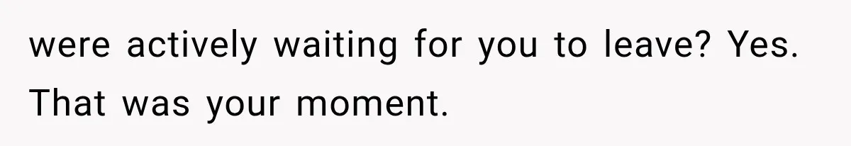 were actively waiting for you to leave? Yes. That was your moment.
