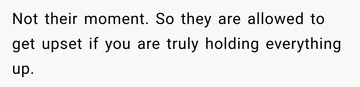 Not their moment. So they are allowed to get upset if you are truly holding everything up.
