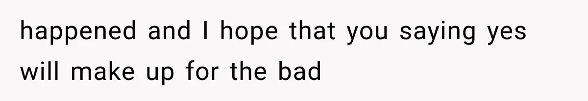 happened and I hope that you saying yes will make up for the bad