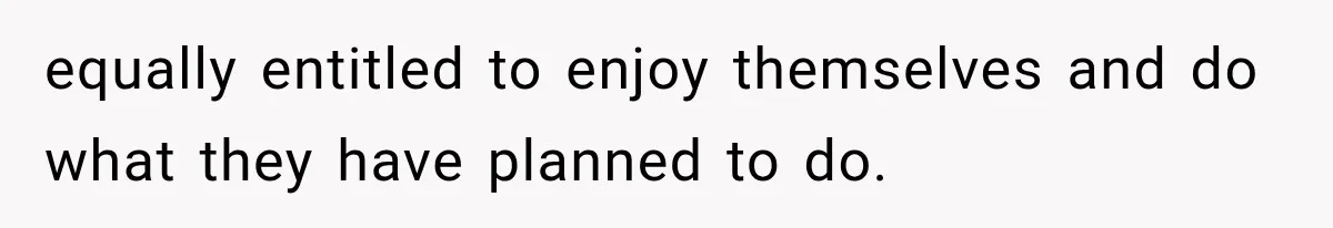 equally entitled to enjoy themselves and do what they have planned to do.