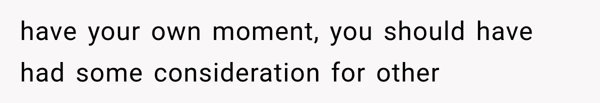 have your own moment, you should have had some consideration for other