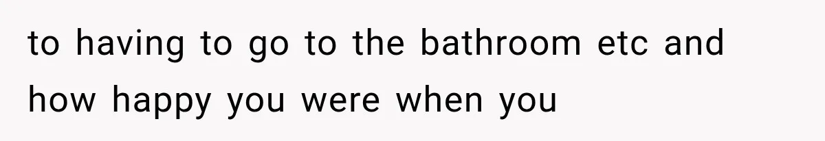 to having to go to the bathroom etc and how happy you were when you