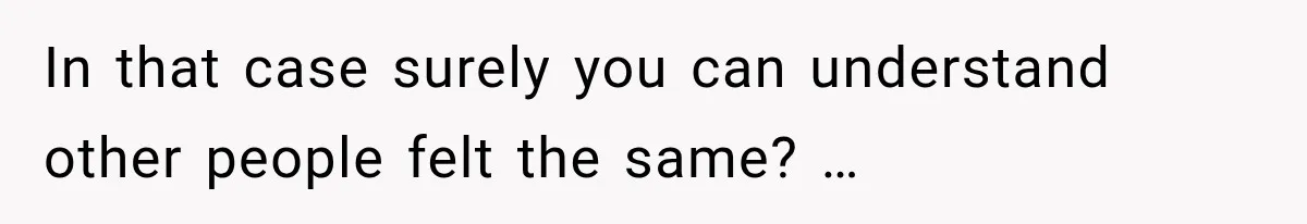 In that case surely you can understand other people felt the same? …