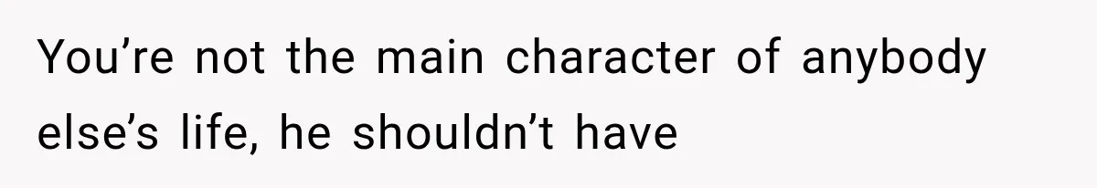 You’re not the main character of anybody else’s life, he shouldn’t have