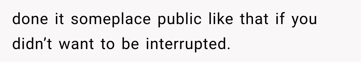 done it someplace public like that if you didn’t want to be interrupted.