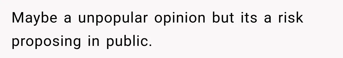 Maybe a unpopular opinion but its a risk proposing in public.