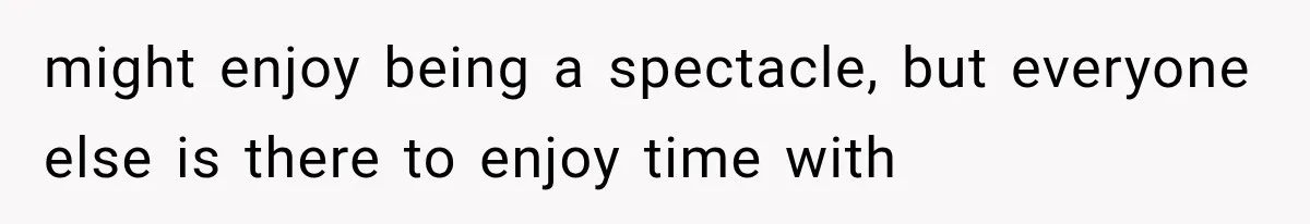 might enjoy being a spectacle, but everyone else is there to enjoy time with