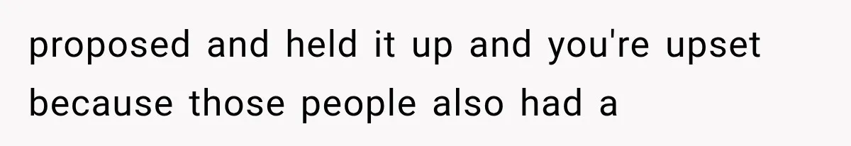 proposed and held it up and you're upset because those people also had a
