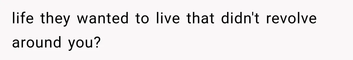 life they wanted to live that didn't revolve around you?