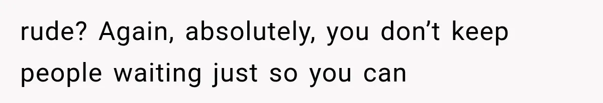 rude? Again, absolutely, you don’t keep people waiting just so you can