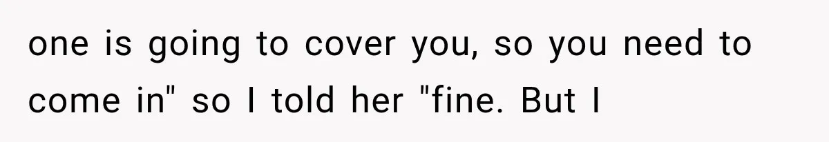 one is going to cover you, so you need to come in" so I told her "fine. But I