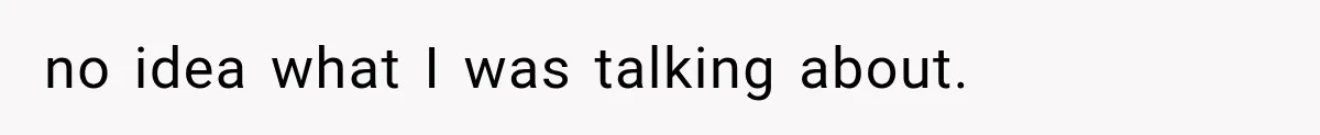 no idea what I was talking about.
