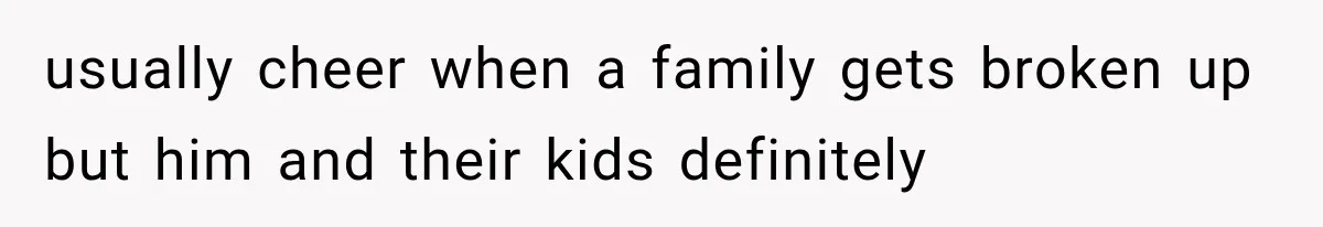 usually cheer when a family gets broken up but him and their kids definitely