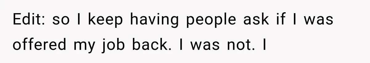 Edit: so I keep having people ask if I was offered my job back. I was not. I