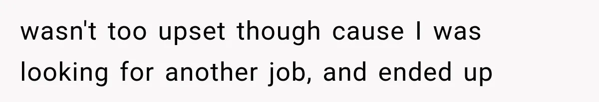 wasn't too upset though cause I was looking for another job, and ended up