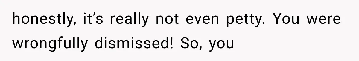 honestly, it’s really not even petty. You were wrongfully dismissed! So, you
