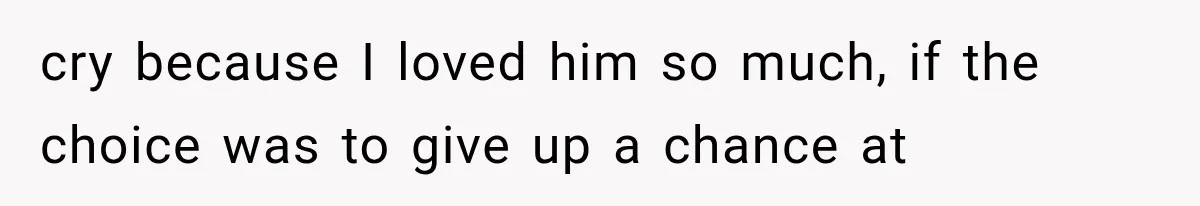 cry because I loved him so much, if the choice was to give up a chance at