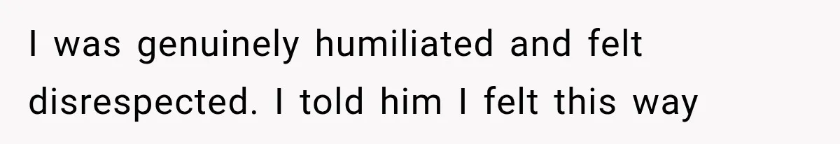 I was genuinely humiliated and felt disrespected. I told him I felt this way