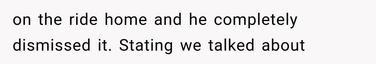 on the ride home and he completely dismissed it. Stating we talked about