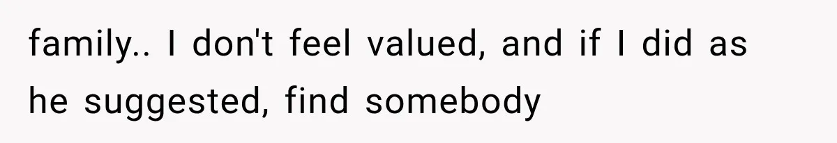 family.. I don't feel valued, and if I did as he suggested, find somebody