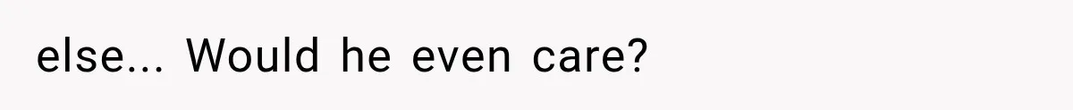 else... Would he even care?