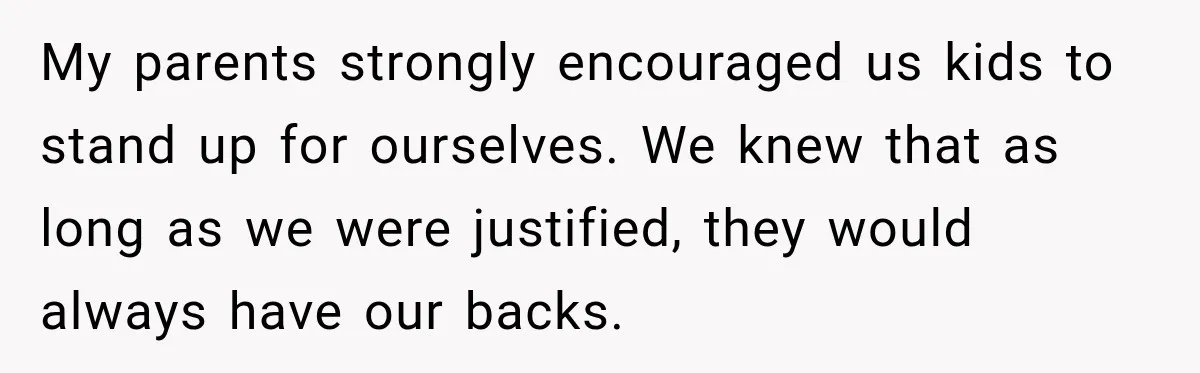 My parents strongly encouraged us kids to stand up for ourselves. We knew that as long as we were justified, they would always have our backs.