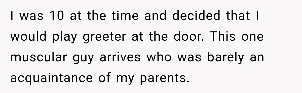 I was 10 at the time and decided that I would play greeter at the door. This one muscular guy arrives who was barely an acquaintance of my parents.