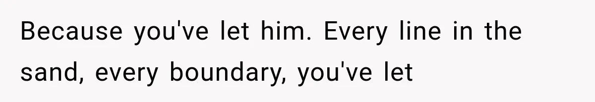 Because you've let him. Every line in the sand, every boundary, you've let