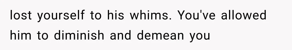 lost yourself to his whims. You've allowed him to diminish and demean you