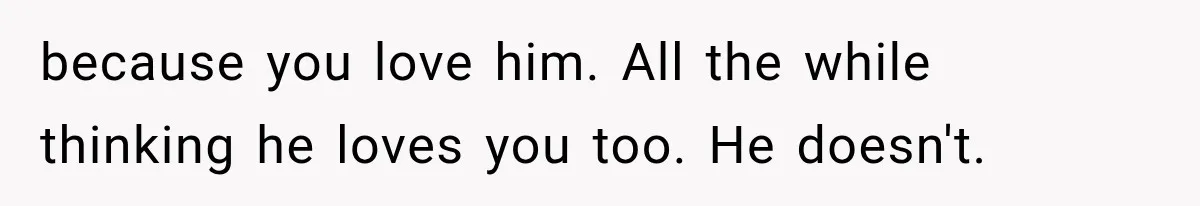 because you love him. All the while thinking he loves you too. He doesn't.