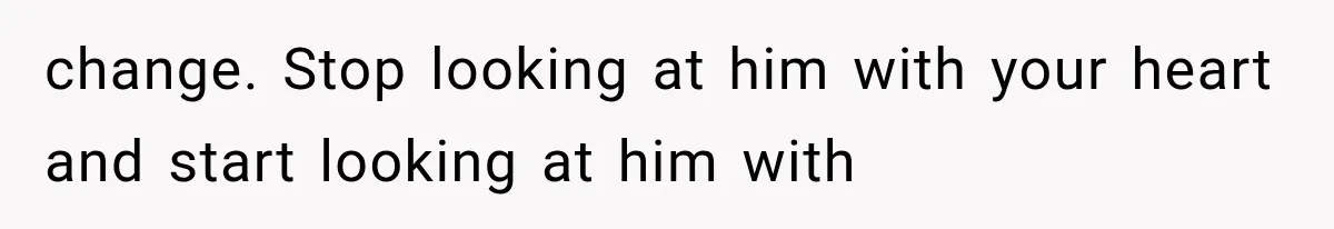 change. Stop looking at him with your heart and start looking at him with