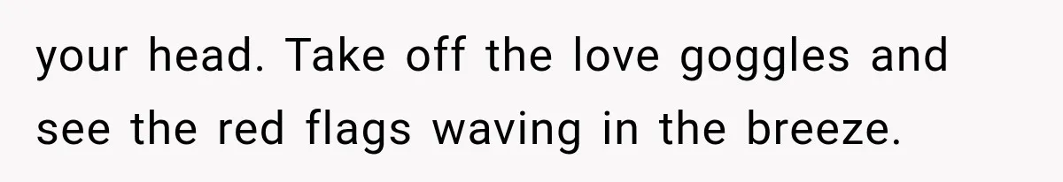 your head. Take off the love goggles and see the red flags waving in the breeze.
