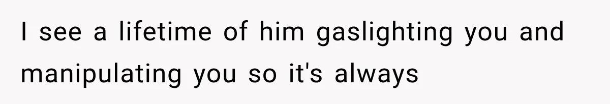 I see a lifetime of him gaslighting you and manipulating you so it's always