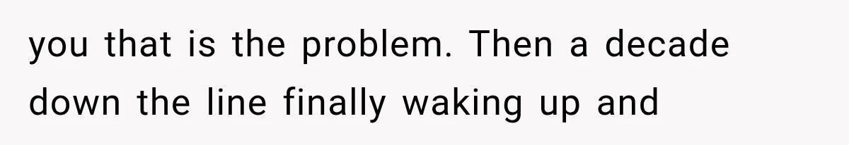 you that is the problem. Then a decade down the line finally waking up and