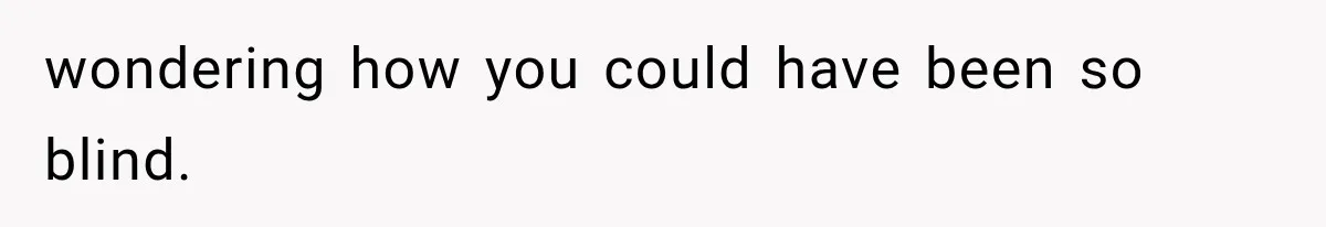 wondering how you could have been so blind.