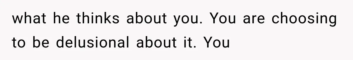 what he thinks about you. You are choosing to be delusional about it. You