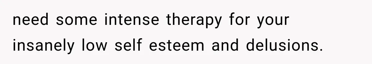 need some intense therapy for your insanely low self esteem and delusions.