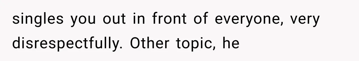 singles you out in front of everyone, very disrespectfully. Other topic, he