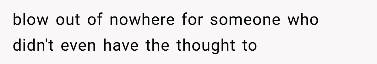 blow out of nowhere for someone who didn't even have the thought to